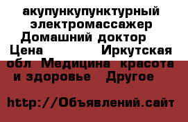 акупункупунктурный электромассажер“Домашний доктор“ › Цена ­ 12 000 - Иркутская обл. Медицина, красота и здоровье » Другое   